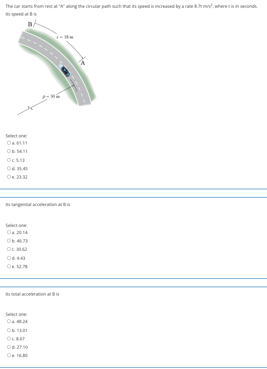 The car starts from rest at "A" along the circular path such that its speed is increased by a rate 8.7t m/s?, where t is in seconds.
its speed at B is
s = 18 m
p= 30 m
Select one:
O a. 61.11
Ob. 54.11
Oc. 5.13
Od. 35.45
Oe. 23.32
its tangential acceleration at B is
Select one:
O a. 20.14
Ob. 46.73
Oc. 30.62
Od. 4.43
Oe. 52.78
its total acceleration at B is
Select one:
O a. 48.24
Ob. 13.01
Oc. 8.67
Od. 27.10
Oe. 16.80
