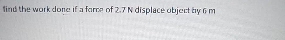 find the work done if a force of 2.7 N displace object by 6 m
