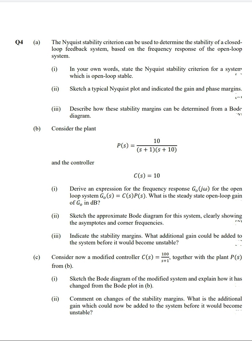 Q4
(а)
The Nyquist stability criterion can be used to determine the stability of a closed-
loop feedback system, based on the frequency response of the open-loop
system.
In your own words, state the Nyquist stability criterion for a system
which is open-loop stable.
(i)
(ii)
Sketch a typical Nyquist plot and indicated the gain and phase margins.
(iii)
Describe how these stability margins can be determined from a Bode
diagram.
(b)
Consider the plant
10
P(s) =
(s + 1)(s + 10)
and the controller
C(s) = 10
Derive an expression for the frequency response G,(jw) for the open
loop system G, (s) = C(s)P(s). What is the steady state open-loop gain
of Go in dB?
(i)
Sketch the approximate Bode diagram for this system, clearly showing
the asymptotes and corner frequencies.
(ii)
(iii)
Indicate the stability margins. What additional gain could be added to
the system before it would become unstable?
100
(c)
Consider now a modified controller C(s) =
s+1
together with the plant P(s)
from (b).
(i)
Sketch the Bode diagram of the modified system and explain how it has
changed from the Bode plot in (b).
(ii)
Comment on changes of the stability margins. What is the additional
gain which could now be added to the system before it would become
unstable?
