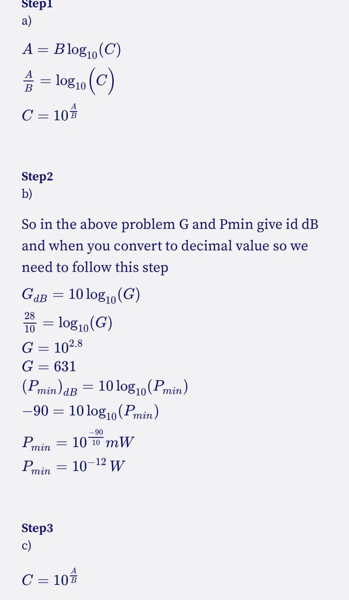 Step1
a)
A = Blog₁0 (C)
。 (c)
= log10
A
C = 10 B
Step2
b)
So in the above problem G and Pmin give id dB
and when you convert to decimal value so we
need to follow this step
GdB = 10 log10 (G)
28
10
G = 102.8
631
= log10 (G)
=
(Pmin)dB = 10 log10(Pmin)
–90 = 10 logıo(Pmin)
10
Pmin
Pmin
Step3
c)
C = 10
-90
10 10 mW
10-¹² W