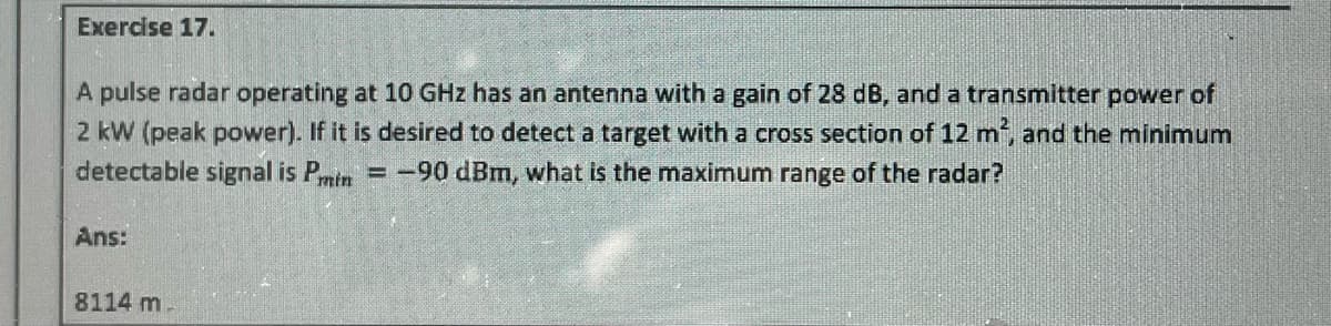 Exercise 17.
A pulse radar operating at 10 GHz has an antenna with a gain of 28 dB, and a transmitter power of
2 kW (peak power). If it is desired to detect a target with a cross section of 12 m², and the minimum
detectable signal is Pmin=-90 dBm, what is the maximum range of the radar?
Ans:
8114 m.