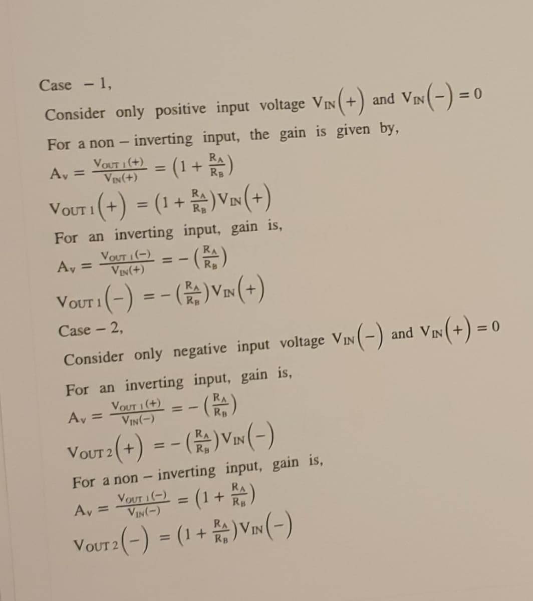 Case - 1,
Consider only positive input voltage VIN(+) and VIN-)
inverting input, the gain is given by,
VOUT 1(+)
VIN(+)
For a non
-
(1 +)
VOUT 1(+) = (1+ )VIN (+)
RA
RB
Ay =
%3D
For an inverting input, gain is,
Vour 1(-) = - ()
Ay =
VIN(+)
RB
Vour (-) = - ( V»(+)
IN
RB
Case - 2,
Consider only negative input voltage VIN(-) and VIN(+) =
For an inverting input, gain is,
VOUT 1 (+)
VIN(-)
Ay =
RB
VOUT 2 (+) = - ()VIN (-)
For a non - inverting input, gain is,
Veut i(-) = (1+ )
VIN(-)
RA
Rg
%3D
Ay =
VoUr2 (-) = (1 + )Vnw (-)
%3D
