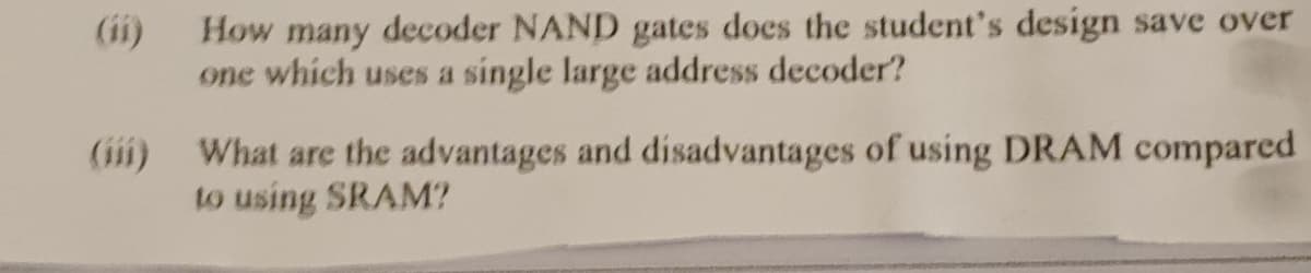 (ii)
How many decoder NAND gates does the student's design save over
one which uses a single large address decoder?
(ii)
What are the advantages and disadvantages of using DRAM compared
to using SRAM?
