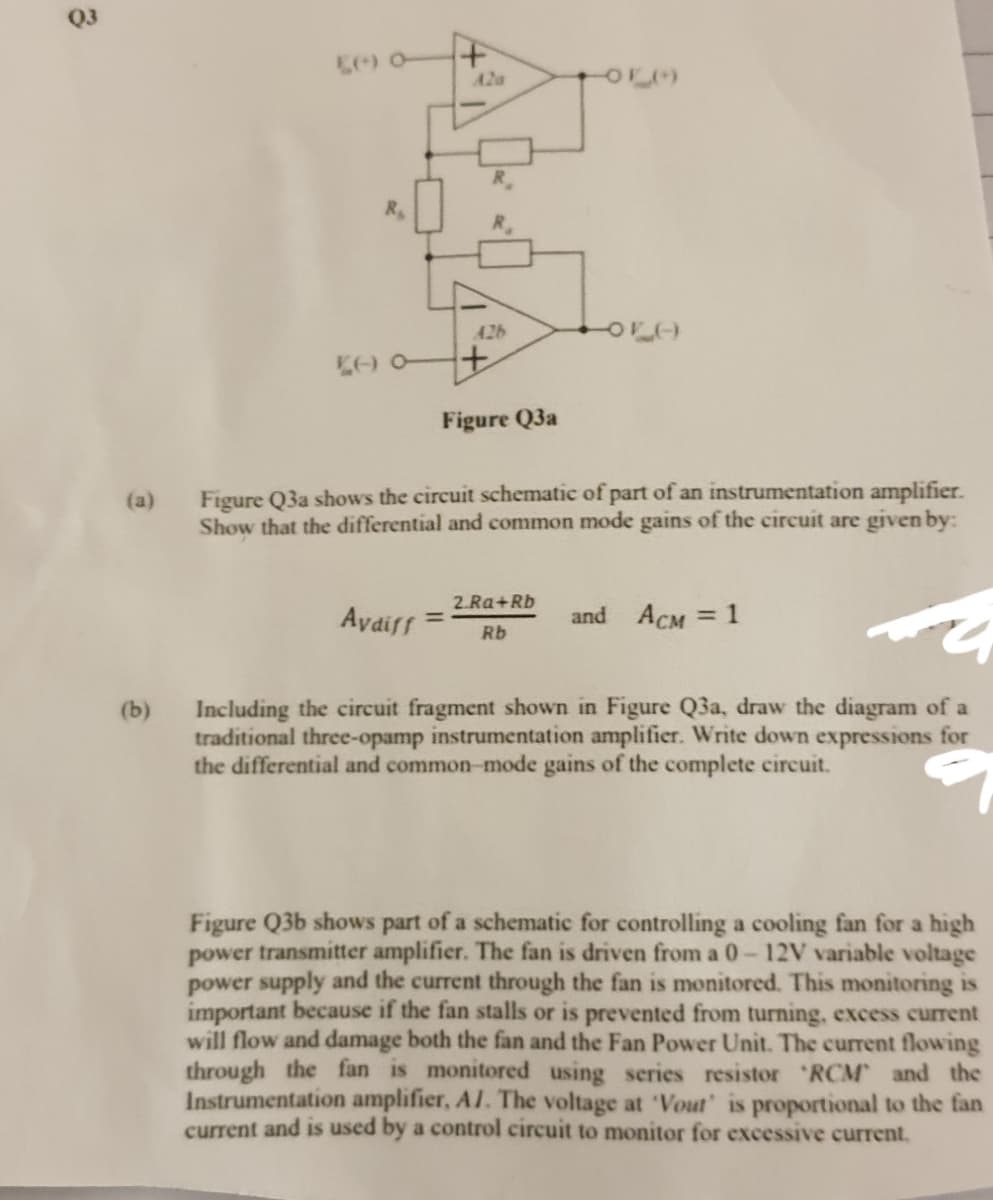 A2a
R.
A26
Figure Q3a
Figure Q3a shows the circuit schematic of part of an instrumentation amplifier.
Show that the differential and common mode gains of the circuit are given by:
(a)
Avdiff
2 Ra+Rb
%3D
and ACM = 1
%3D
Rb
Including the circuit fragment shown in Figure Q3a, draw the diagram of a
traditional three-opamp instrumentation amplifier. Write down expressions for
the differential and common-mode gains of the complete circuit.
(b)
Figure Q3b shows part of a schematic for controlling a cooling fan for a high
power transmitter amplifier. The fan is driven from a 0-12V variable voltage
power supply and the current through the fan is monitored. This monitoring is
important because if the fan stalls or is prevented from turning, excess current
will flow and damage both the fan and the Fan Power Unit. The current flowing
through the fan is monitored using series resistor RCM and the
Instrumentation amplifier, Al. The voltage at 'Vout' is proportional to the fan
current and is used by a control circuit to monitor for excessive current.
