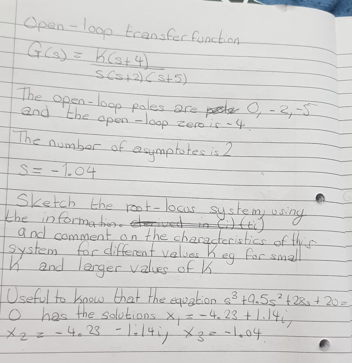 Open-loop transfer function
Go) = KCs+4)
sca+2)(st5)
The
open-loop pales are pele 0,-2,-5
and 'the
open-loop zepir-4
The number of
Sketch the roat-locas systemy
the informatiere derived in Hi)
and comment on the characteristics of thir
2ystem for different values Keg for small
K and larger values of K.
1Oseful to koow that the equation g3 tQ.5s²+2&=+ 20=
has the solutiOns X= -4, 23 +1.146
