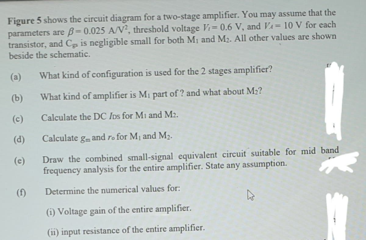 Figure 5 shows the circuit diagram for a two-stage amplifier. You may assume that the
parameters are B= 0.025 A/V², threshold voltage Vi= 0.6 V, and VA= 10 V for each
transistor, and Cs is negligible small for both Mị and M2. All other values are shown
beside the schematic.
%3D
%3D
(a)
What kind of configuration is used for the 2 stages amplifier?
(b)
What kind of amplifier is Mi part of ? and what about M2?
(c)
Calculate the DC IDs for Mi and M2.
(d)
Calculate gm and ro for M1 and M2.
Draw the combined small-signal equivalent circuit suitable for mid band
frequency analysis for the entire amplifier. State any assumption.
(e)
(f)
Determine the numerical values for:
(i) Voltage gain of the entire amplifier.
(ii) input resistance of the entire amplifier.
