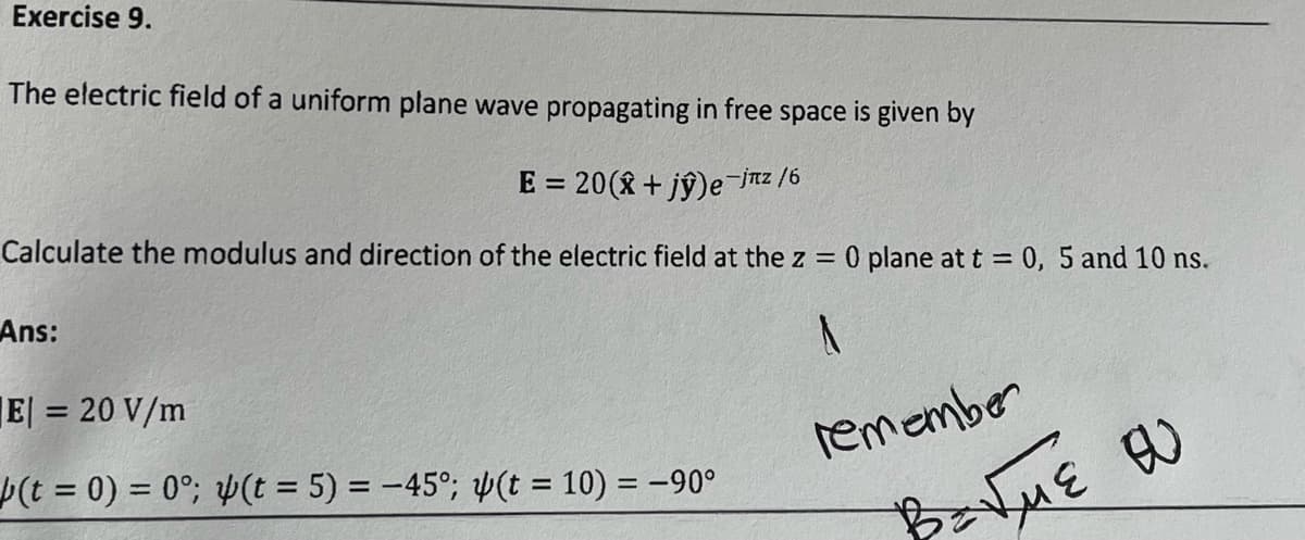 Exercise 9.
The electric field of a uniform plane wave propagating in free space is given by
E = 20 (+ jŷ)e-jnz /6
Calculate the modulus and direction of the electric field at the z = 0 plane at t = 0, 5 and 10 ns.
A
Ans:
|E| = 20 V/m
(t = 0) = 0°; (t = 5) = -45°; (t = 10) = -90°
remember
BENNE OU