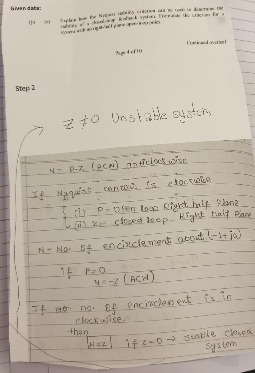 Given data:
Explain how the Nyquist stability criterion can be used to determine the
stability of a closed-loop feedback system. Formulate the criterion for
system with no right-half plane open-loop poles.
Q4
(a)
Continued overleaf
Page 4 of 10
Step 2
Z70 Unstable system
N= P-z (ACW) anticlock wise
If Nyquist contowr is elockwise
c) P=O Pen loop Right half Plane
(ii) ZE closed loop Right half Plane
N= No. 0# encisecle ment about (-1+jo)
if P=0
N=-z (ACW)
+ no no. Of encioclem ent is in
clock wise."
then
I2%3DD)Stable closed
System
N=Z
