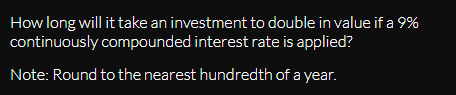 How long will it take an investment to double in value if a 9%
continuously compounded interest rate is applied?
Note: Round to the nearest hundredth of a year.
