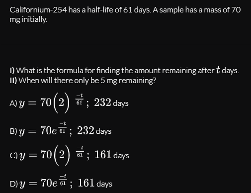 Californium-254 has a half-life of 61 days. A sample has a mass of 7o
mg initially.
I) What is the formula for finding the amount remaining after t days.
II) When will there only be 5 mg remaining?
A) Y ) a ; 232 days
= 70(2
61
B) Y
70e 61 ; 232 days
70 (2) ; 161 days
C)Y =
D)y = 70e 61 ; 161 days
