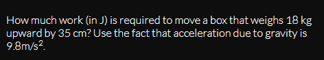 How much work (in J) is required to move a box that weighs 18 kg
upward by 35 cm? Use the fact that acceleration due to gravity is
9.8m/s?.
