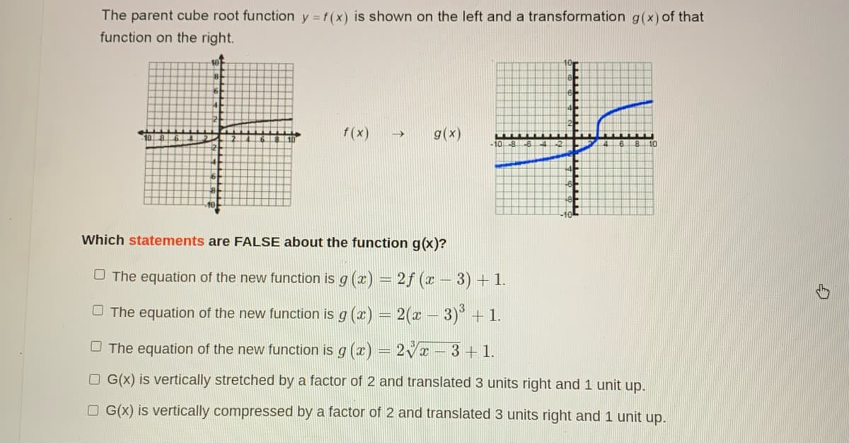 The parent cube root function y = f(x) is shown on the left and a transformation g(x) of that
function on the right.
f (x)
g(x)
->
10.
-10
Which statements are FALSE about the function g(x)?
O The equation of the new function is g (æ) = 2f (x – 3) + 1.
O The equation of the new function is g (æ) = 2(x – 3)° + 1.
O The equation of the new function is g (x) = 2Vx - 3+ 1.
O G(x) is vertically stretched by a factor of 2 and translated 3 units right and 1 unit up.
O G(X) is vertically compressed by a factor of 2 and translated 3 units right and 1 unit up.
