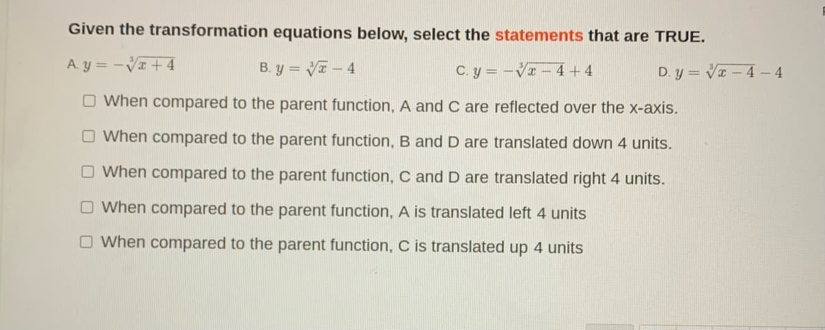 Given the transformation equations below, select the statements that are TRUE.
A. y = -V + 4
B. y = Va – 4
C. y = –Vr – 4 + 4
D. y = VI – 4 - 4
O When compared to the parent function, A and C are reflected over the x-axis.
O When compared to the parent function, B and D are translated down 4 units.
O When compared to the parent function, C and D are translated right 4 units.
O When compared to the parent function, A is translated left 4 units
O When compared to the parent function, C is translated up 4 units
