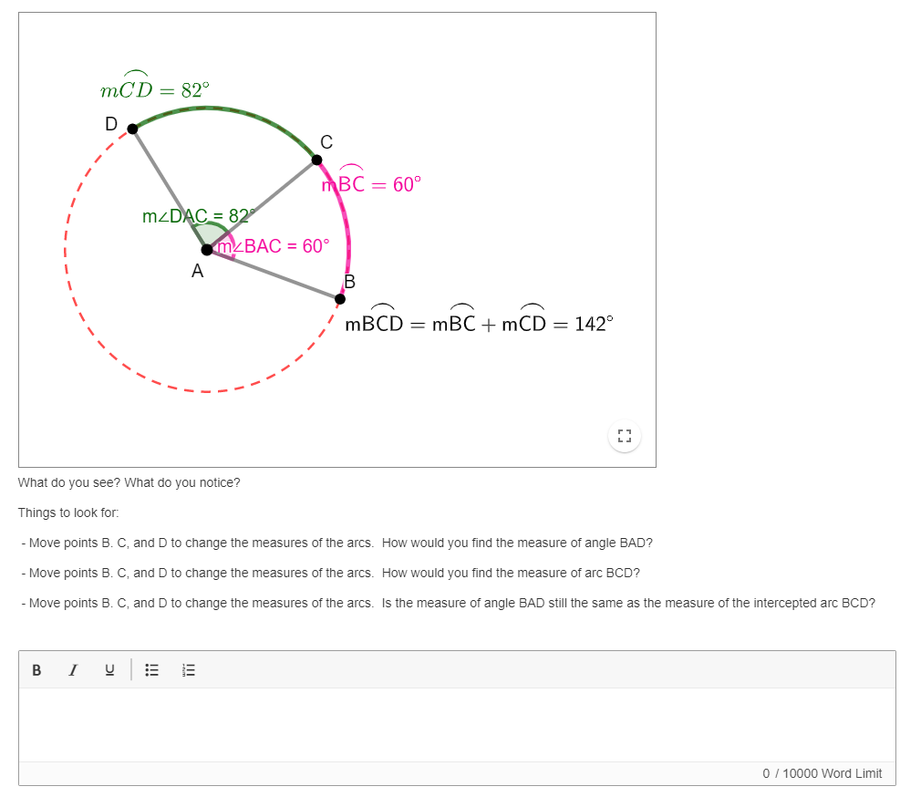 mCD = 82°
mBC = 60°
M2DAC = 82
mzBAC = 60°
A
B
MBCD = mBC + mCD = 142°
What do you see? What do you notice?
Things to look for:
Move points B. C, and D to change the measures of the arcs. How would you find the measure of angle BAD?
- Move points B. C, and D to change the measures of the arcs. How would you find the measure of arc BCD?
- Move points B. C, and D to change the measures of the arcs. Is the measure of angle BAD still the same as the measure of the intercepted arc BCD?
В
I
0 / 10000 Word Limit
