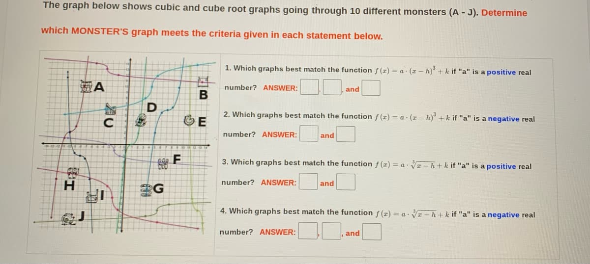 The graph below shows cubic and cube root graphs going through 10 different monsters (A - J). Determine
which MONSTER'S graph meets the criteria given in each statement below.
1. Which graphs best match the function f (z) = a· (r – h) + k if "a" is a positive real
靈A
number? ANSWER:
and
D
2. Which graphs best match the function f (x) = a · (x – h)° +k if "a" is a negative real
number? ANSWER:
and
3. Which graphs best match the function f (x) = a · V-h+k if "a" is a positive real
number? ANSWER:
H
G
and
4. Which graphs best match the function f (x) = a. Vz – h+k if "a" is a negative real
number? ANSWER:
and
