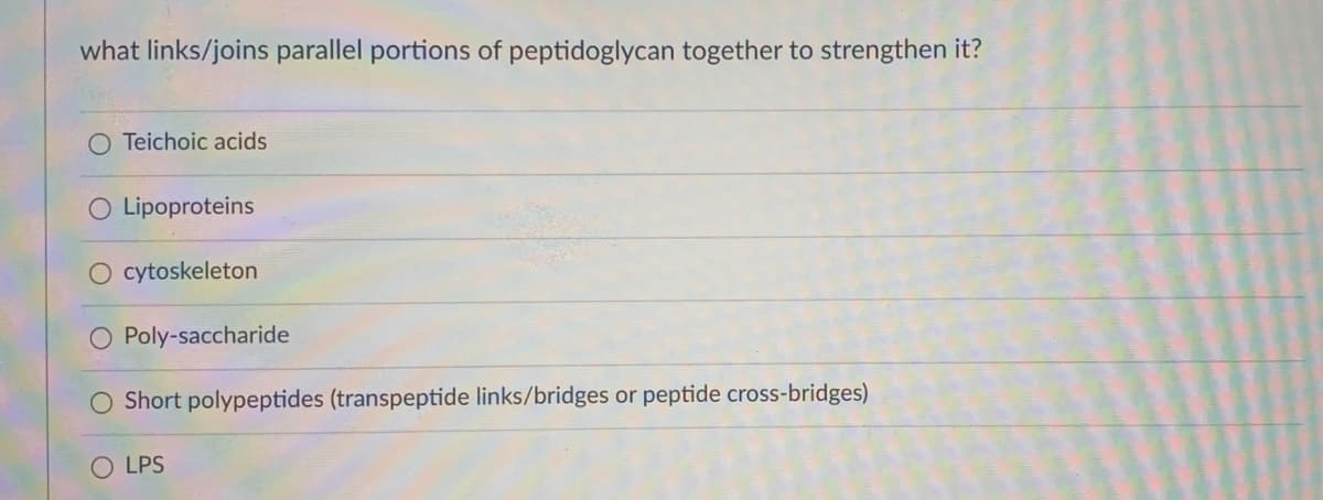 what links/joins parallel portions of peptidoglycan together to strengthen it?
O Teichoic acids
O Lipoproteins
O cytoskeleton
O Poly-saccharide
O Short polypeptides (transpeptide links/bridges or peptide cross-bridges)
LPS
