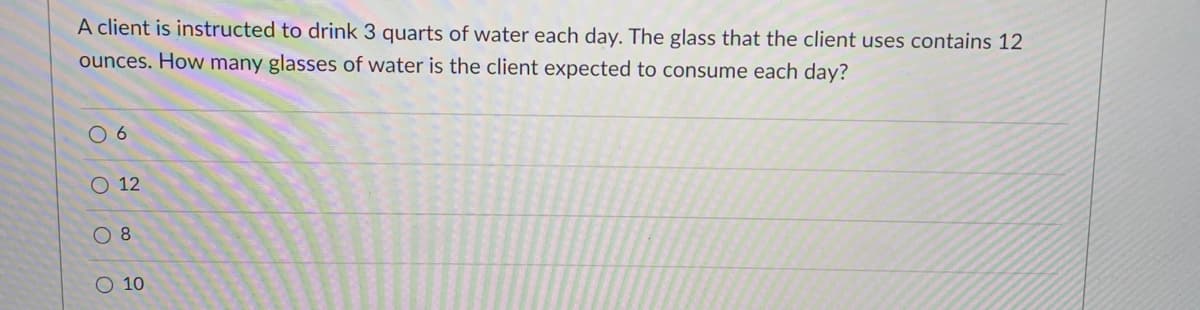 A client is instructed to drink 3 quarts of water each day. The glass that the client uses contains 12
ounces. How many glasses of water is the client expected to consume each day?
O 12
O 8
O 10
