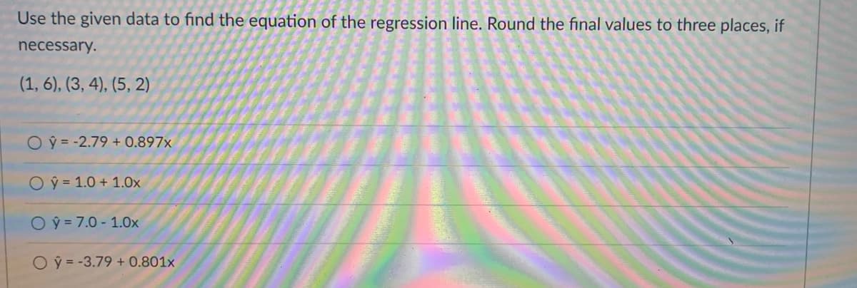 Use the given data to find the equation of the regression line. Round the final values to three places, if
necessary.
(1, 6), (3, 4), (5, 2)
O = -2.79 + 0.897x
O ý = 1.0 + 1.0x
O ý = 7.0 - 1.0x
O ý = -3.79 + 0.801x
