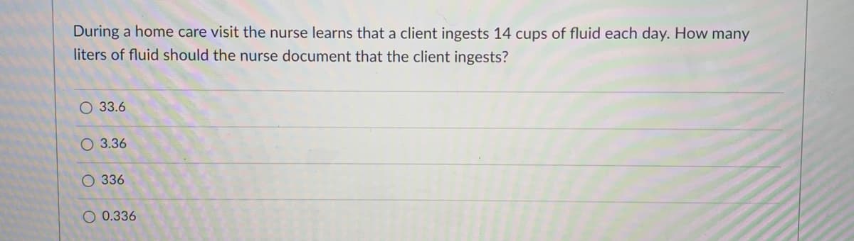 During a home care visit the nurse learns that a client ingests 14 cups of fluid each day. How many
liters of fluid should the nurse document that the client ingests?
О 33.6
O 3.36
О 336
O 0.336
