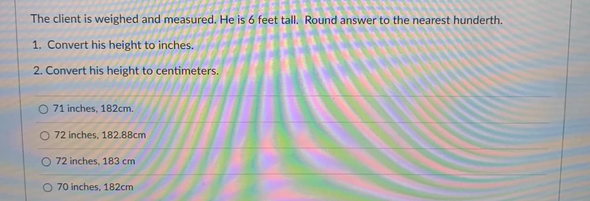 The client is weighed and measured. He is 6 feet tall. Round answer to the nearest hunderth.
1. Convert his height to inches.
2. Convert his height to centimeters.
O 71 inches, 182cm.
O 72 inches, 182.88cm
O 72 inches, 183 cm
70 inches, 182cm
