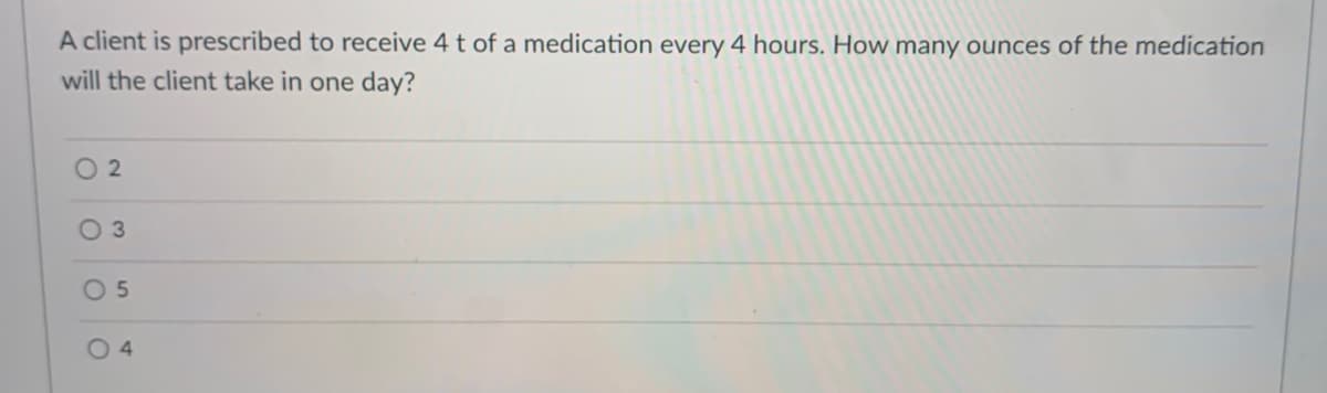 A client is prescribed to receive 4 t of a medication every 4 hours. How many ounces of the medication
will the client take in one day?
O 2
0 5
O 4
