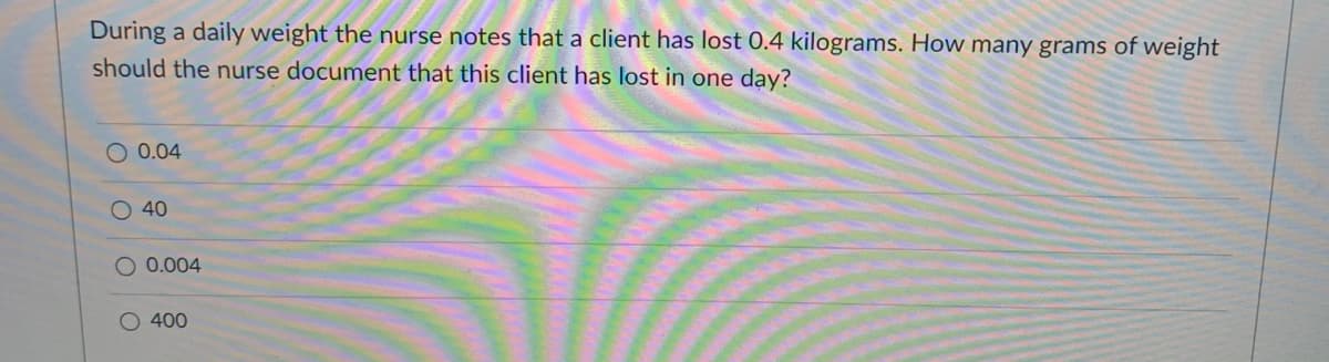 During a daily weight the nurse notes that a client has lost 0.4 kilograms. How many grams of weight
should the nurse document that this client has lost in one dạy?
O 0.04
O 40
0.004
O 400
