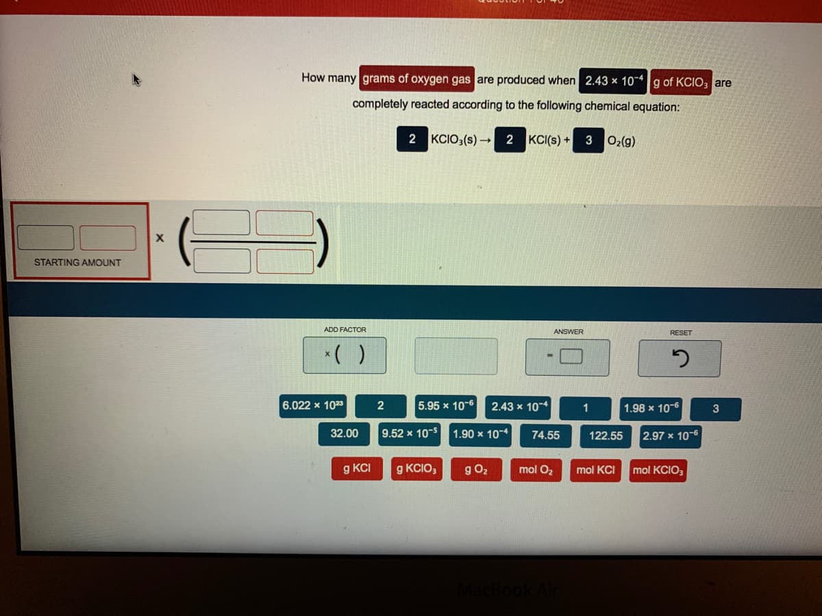 How many grams of oxygen gas are produced when 2.43 × 10~*g of KCIO, are
completely reacted according to the following chemical equation:
2 KCIO3(s) – 2
KCI(s) + 3 02(g)
STARTING AMOUNT
ADD FACTOR
ANSWER
RESET
*( )
6.022 x 1023
2
5.95 x 10-6
2.43 x 10-4
1
1.98 x 10-6
3
32.00
9.52 x 10-5
1.90 x 104
74.55
122.55
2.97 x 10-6
g KCI
g KCIO,
g O2
mol O2
mol KCI
mol KCIO,
