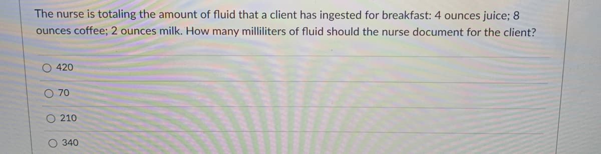 The nurse is totaling the amount of fluid that a client has ingested for breakfast: 4 ounces juice; 8
ounces coffee; 2 ounces milk. How many milliliters of fluid should the nurse document for the client?
O 420
O 70
O 210
340
O OO O
