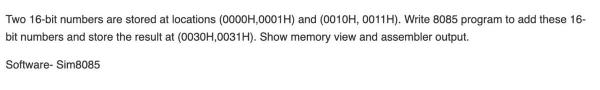 Two 16-bit numbers are stored at locations (0000H,0001H) and (0010H, 0011H). Write 8085 program to add these 16-
bit numbers and store the result at (0030H,0031H). Show memory view and assembler output.
Software- Sim8085
