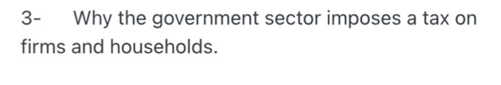 3-
Why the government sector imposes a tax on
firms and households.
