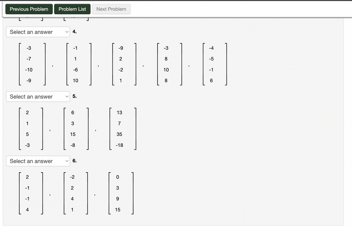 Previous Problem
Select an answer
-3
-7
-10
-9
Select an answer
2
1
Select an answer
2
-1
-1
4
Problem List Next Problem
4.
-1
-6
10
5.
6
3
15
-8
6.
-2
2
4
1
-9
-2
2
13
7
35
-18
0
3
9
15
-3
8
10
8
-4
-5
-1