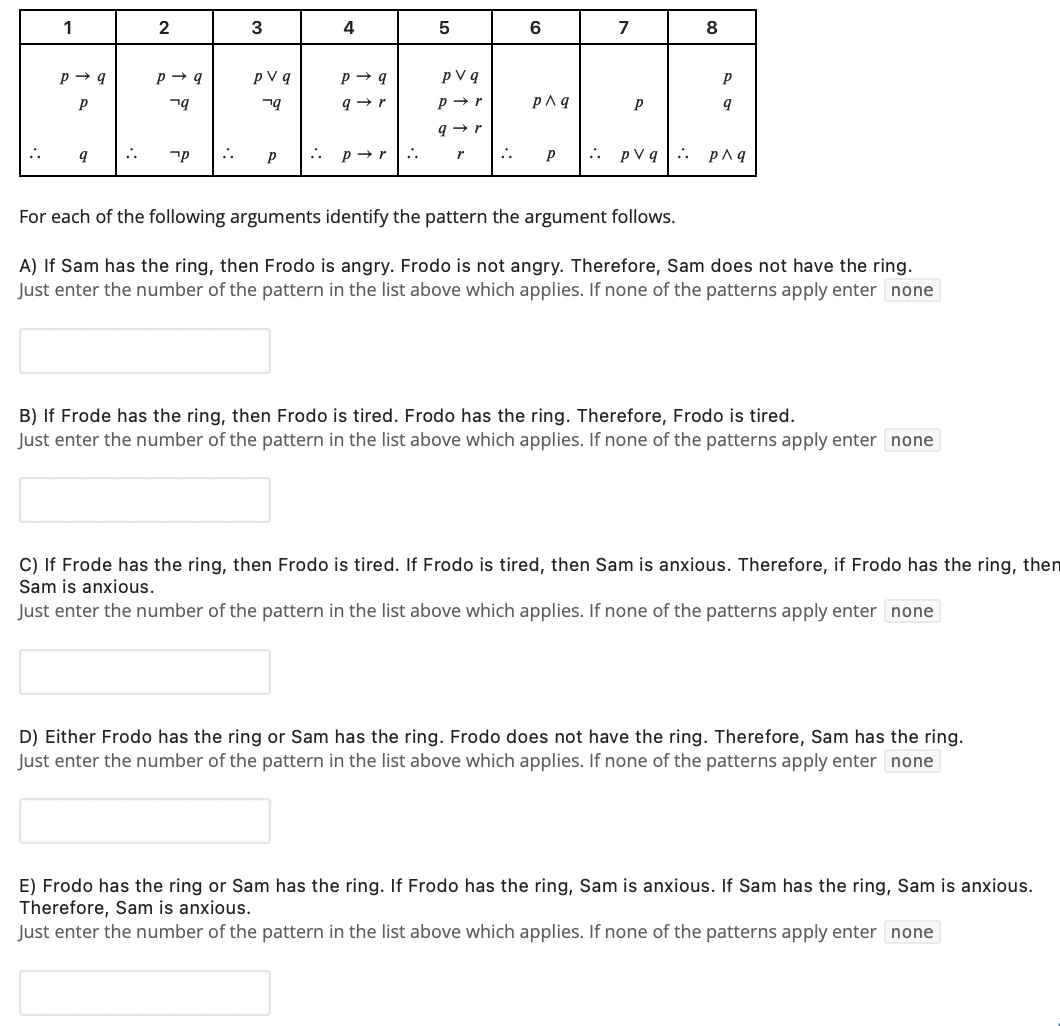 1
3
6
7
8
pV q
p V q
ng
p→r
קר
..
p → r
:.
..
pVq. p^q
For each of the following arguments identify the pattern the argument follows.
A) If Sam has the ring, then Frodo is angry. Frodo is not angry. Therefore, Sam does not have the ring.
Just enter the number of the pattern in the list above which applies. If none of the patterns apply enter none
B) If Frode has the ring, then Frodo is tired. Frodo has the ring. Therefore, Frodo is tired.
Just enter the number of the pattern in the list above which applies. If none of the patterns apply enter none
C) If Frode has the ring, then Frodo is tired. If Frodo is tired, then Sam is anxious. Therefore, if Frodo has the ring, then
Sam is anxious.
Just enter the number of the pattern in the list above which applies. If none of the patterns apply enter none
D) Either Frodo has the ring or Sam has the ring. Frodo does not have the ring. Therefore, Sam has the ring.
Just enter the number of the pattern in the list above which applies. If none of the patterns apply enter none
E) Frodo has the ring or Sam has the ring. If Frodo has the ring, Sam is anxious. If Sam has the ring, Sam is anxious.
Therefore, Sam is anxious.
Just enter the number of the pattern in the list above which applies. If none of the patterns apply enter none
