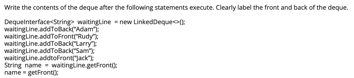 Write the contents of the deque after the following statements execute. Clearly label the front and back of the deque.
DequeInterface<String> waitingLine = new LinkedDeque<>();
waitingLine.addToBack("Adam");
waitingLine.addToFront("Rudy");
waitingLine.addToBack("Larry");
waitingLine.addToBack("Sam");
waitingLine.addtoFront("Jack");
String name = waitingLine.getFront();
name = getFront();