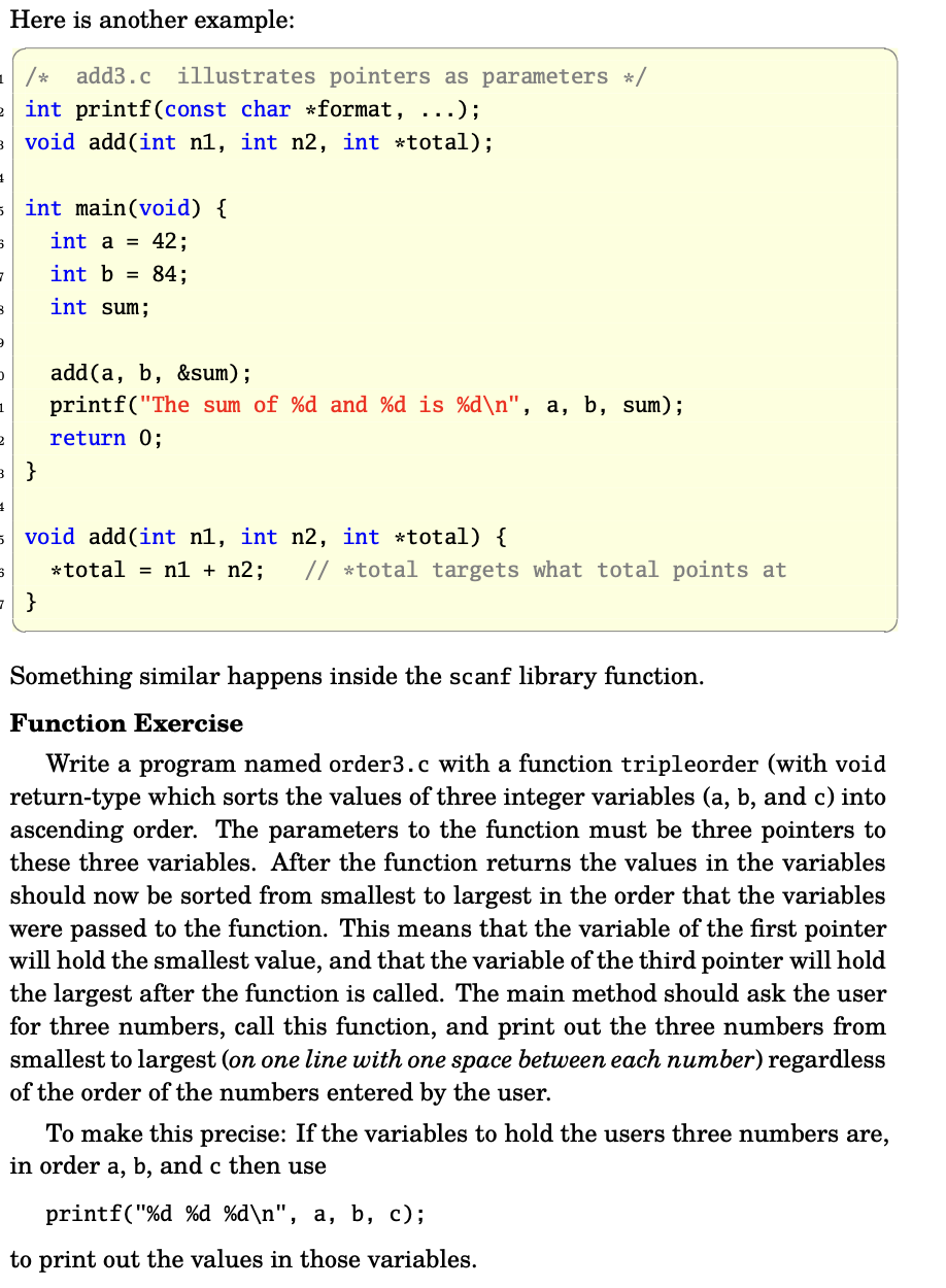 add3.c illustrates pointers as parameters */
int printf(const char *format, ...);
3 void add (int n1, int n2, int *total);
4
5 int main(void) {
6
7
B
9
D
Here is another example:
1
2
int a = 42;
int b = 84;
int sum;
6
= }
add (a, b, &sum);
printf("The sum of %d and %d is %d\n", a, b, sum);
return 0;
1
5 void add (int n, int n2, int *total) {
*total= n1 + n2; // *total targets what total points at
Something similar happens inside the scanf library function.
Function Exercise
Write a program named order3.c with a function tripleorder (with void
return-type which sorts the values of three integer variables (a, b, and c) into
ascending order. The parameters to the function must be three pointers to
these three variables. After the function returns the values in the variables
should now be sorted from smallest to largest in the order that the variables
were passed to the function. This means that the variable of the first pointer
will hold the smallest value, and that the variable of the third pointer will hold
the largest after the function is called. The main method should ask the user
for three numbers, call this function, and print out the three numbers from
smallest to largest (on one line with one space between each number) regardless
of the order of the numbers entered by the user.
To make this precise: If the variables to hold the users three numbers are,
in order a, b, and c then use
printf("%d %d %d\n", a, b, c);
to print out the values in those variables.