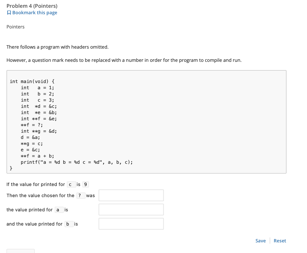 Problem 4 (Pointers)
Bookmark this page
Pointers
There follows a program with headers omitted.
However, a question mark needs to be replaced with a number in order for the program to compile and run.
int main(void) {
int a = 1;
int
b = 2;
int
C = 3;
int *d = &c;
int *e = &b;
int **f = &e;
**f = ?;
}
int **g = &d;
d = &a;
**g = c;
e = &c;
**f = a + b;
printf("a = %d b = %d c = %d", a, b, c);
If the value for printed for c is 9
Then the value chosen for the ? was
the value printed for a is
and the value printed for bis
Save Reset