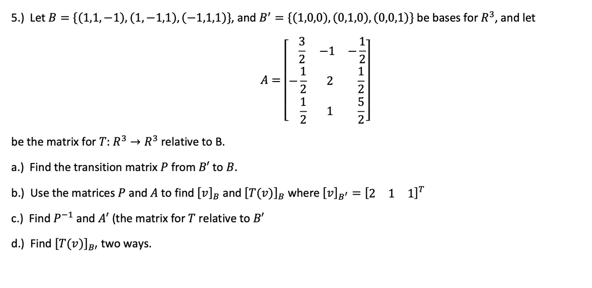 5.) Let B = {(1,1, –1), (1,–1,1), (-1,1,1)}, and B' = {(1,0,0), (0,1,0), (0,0,1)} be bases for R3, and let
3
-1
2
1
11
2
A =
2
1
2
5
2
2-
be the matrix for T: R3 → R3 relative to B.
a.) Find the transition matrix P from B' to B.
b.) Use the matrices P and A to find [v]B and [T(v)]B where [v]p' = [2 1 1]"
c.) Find P-1 and A' (the matrix for T relative to B'
d.) Find [T(v)]B, two ways.
