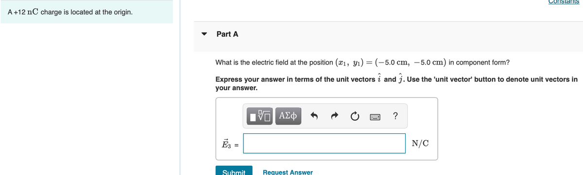 Constants
A +12 nC charge is located at the origin.
Part A
What is the electric field at the position (x1, Yı) = (-5.0 cm, –5.0 cm) in component form?
Express your answer in terms of the unit vectors i and j. Use the 'unit vector' button to denote unit vectors in
your answer.
?
E3 =
N/C
Submit
Request Answer
