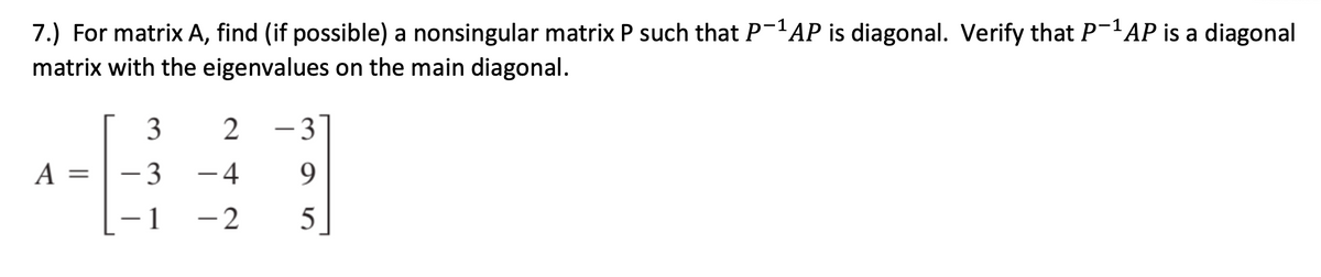 7.) For matrix A, find (if possible) a nonsingular matrix P such that P-'AP is diagonal. Verify that P-'AP is a diagonal
matrix with the eigenvalues on the main diagonal.
- 3
A =
- 3
-4
9.
– 1
-2
5
