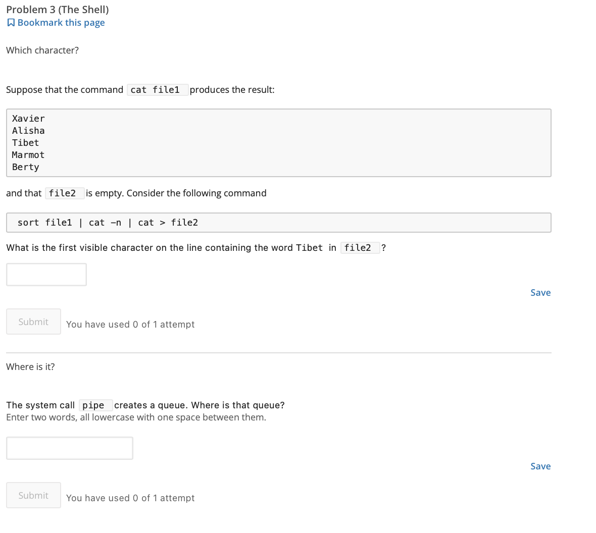 Problem 3 (The Shell)
Bookmark this page
Which character?
Suppose that the command cat filel produces the result:
Xavier
Alisha
Tibet
Marmot
Berty
and that file2 is empty. Consider the following command
sort file1 | cat -n | cat > file2
What is the first visible character on the line containing the word Tibet in file2 ?
Submit You have used 0 of 1 attempt
Where is it?
The system call pipe creates a queue. Where is that queue?
Enter two words, all lowercase with one space between them.
Submit You have used 0 of 1 attempt
Save
Save