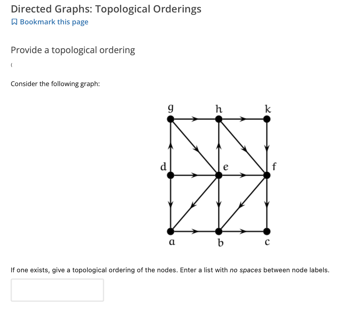 Directed Graphs: Topological Orderings
A Bookmark this page
Provide a topological ordering
Consider the following graph:
h
k
d
b
If one exists, give a topological ordering of the nodes. Enter a list with no spaces between node labels.
