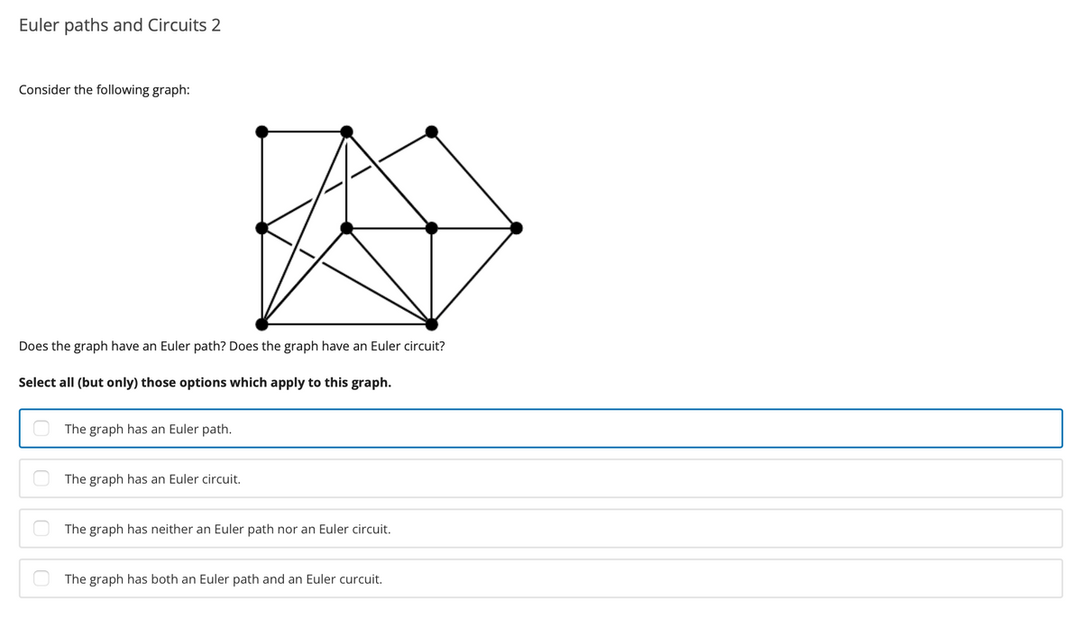 Euler paths and Circuits 2
Consider the following graph:
Does the graph have an Euler path? Does the graph have an Euler circuit?
Select all (but only) those options which apply to this graph.
The graph has an Euler path.
The graph has an Euler circuit.
The graph has neither an Euler path nor an Euler circuit.
The graph has both an Euler path and an Euler curcuit.
