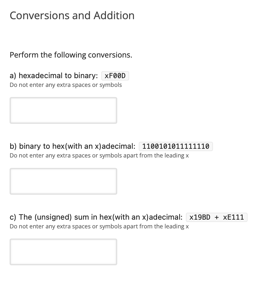 Conversions and Addition
Perform the following conversions.
a) hexadecimal to binary: XF00D
Do not enter any extra spaces or symbols
b) binary to hex(with an x)adecimal: 1100101011111110
Do not enter any extra spaces or symbols apart from the leading x
c) The (unsigned) sum in hex(with an x)adecimal: X19BD + XE111
Do not enter any extra spaces or symbols apart from the leading x
