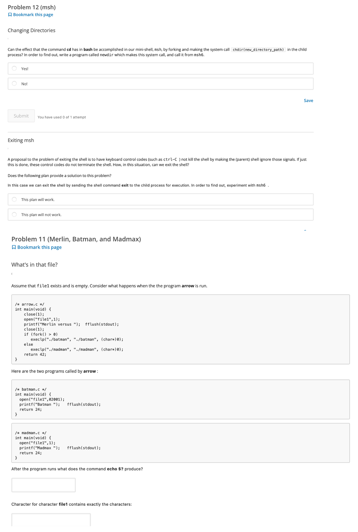 Problem 12 (msh)
Bookmark this page
Changing Directories
Can the effect that the command cd has in bash be accomplished in our mini-shell, msh, by forking and making the system call chdir(new_directory_path) in the child
process? In order to find out, write a program called newdir which makes this system call, and call it from msh6.
Submit
Exiting msh
Yes!
No!
(
A proposal to the problem of exiting the shell is to have keyboard control codes (such as ctrl-C) not kill the shell by making the (parent) shell ignore those signals. If just
this is done, these control codes do not terminate the shell. How, in this situation, can we exit the shell?
Does the following plan provide a solution to this problem?
In this case we can exit the shell by sending the shell command exit to the child process for execution. In order to find out, experiment with msh6.
You have used 0 of 1 attempt
Problem 11 (Merlin, Batman, and Madmax)
Bookmark this page
}
What's in that file?
This plan will work.
This plan will not work.
Assume that file1 exists and is empty. Consider what happens when the the program arrow is run.
}
/* arrow.c */
int main(void) {
}
close (1);
open ("file1", 1);
printf("Merlin versus "); fflush(stdout);
close (1);
if (fork() > 0)
execlp("./batman", "./batman", (char*)0);
execlp("./madman", "./madman", (char*)0);
return 42;
else
Here are the two programs called by arrow:
/* batman.c */
int main(void) {
open("file1",02001);
printf("Batman "); fflush(stdout);
return 24;
/* madman.c */
int main(void) {
open("file1", 1);
printf("Madmax "); fflush(stdout);
return 24;
After the program runs what does the command echo $? produce?
Save
Character for character file1 contains exactly the characters:
