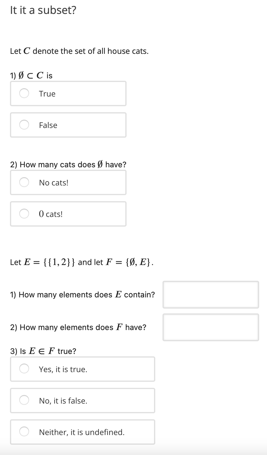 It it a subset?
Let C denote the set of all house cats.
1) Ø C C is
True
False
2) How many cats does Ø have?
No cats!
О cats!
Let E =
{{1,2}} and let F = {Ø, E}.
1) How many elements does E contain?
2) How many elements does F have?
3) Is E E F true?
Yes, it is true.
No, it is false.
Neither, it is undefined.
