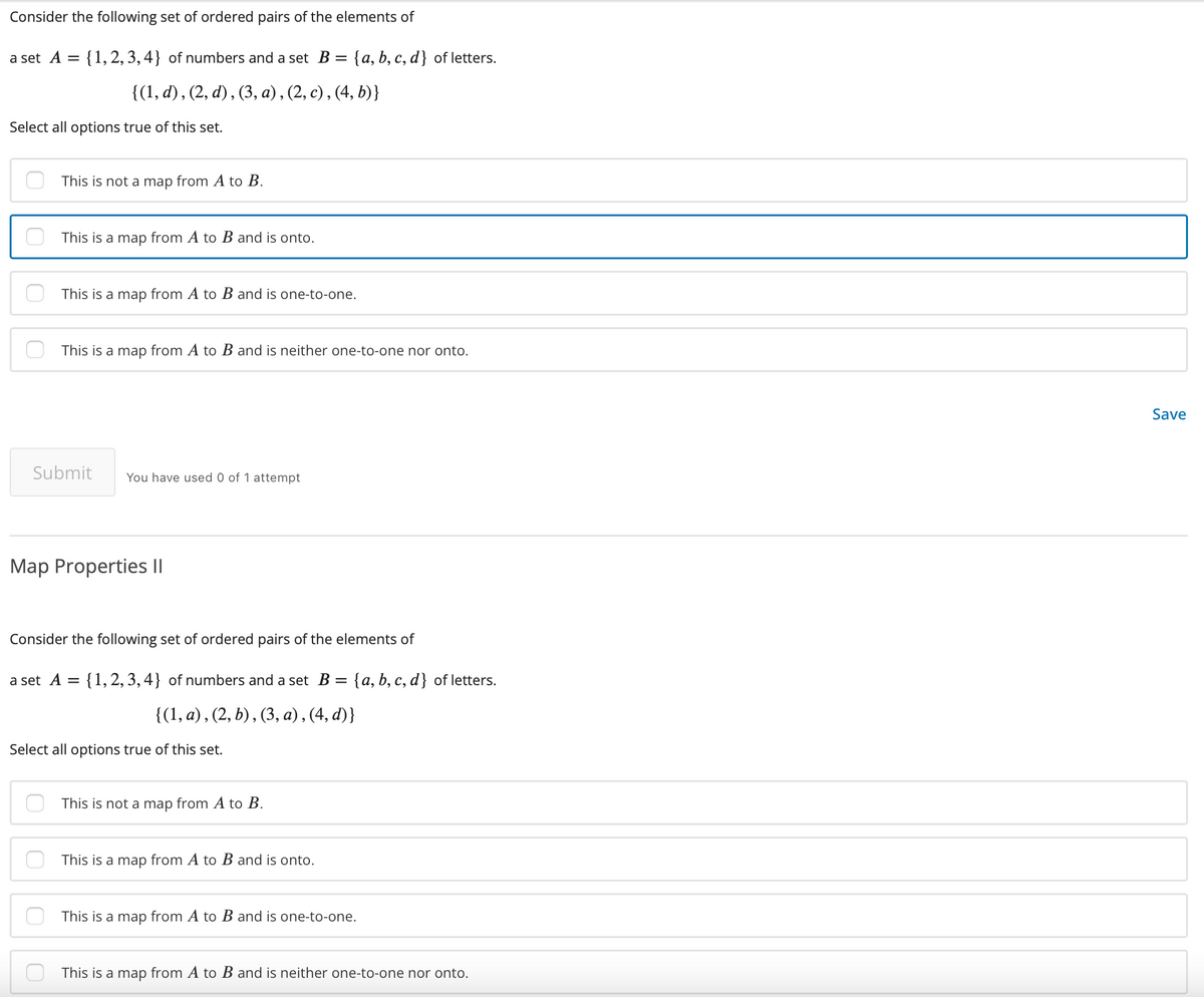 Consider the following set of ordered pairs of the elements of
a set A = {1,2, 3, 4} of numbers and a set B = {a, b, c, d} of letters.
{(1, d), (2, d), (3, а), (2, с), (4, b)}
Select all options true of this set.
This is not a map from A to B.
This is a map from A to B and is onto.
This is a map from A to B and is one-to-one.
This is a map from A to B and is neither one-to-one nor onto.
Save
Submit
You have used 0 of 1 attempt
Map Properties ||
Consider the following set of ordered pairs of the elements of
a set A = {1, 2, 3,4} of numbers and a set B =
: {a, b, c, d} of letters.
{(1, a), (2, b) , (3, a) , (4, d)}
Select all options true of this set.
This is not a map from A to B.
This is a map from A to B and is onto.
This is a map from A to B and is one-to-one.
This is a map from A to B and is neither one-to-one nor onto.
