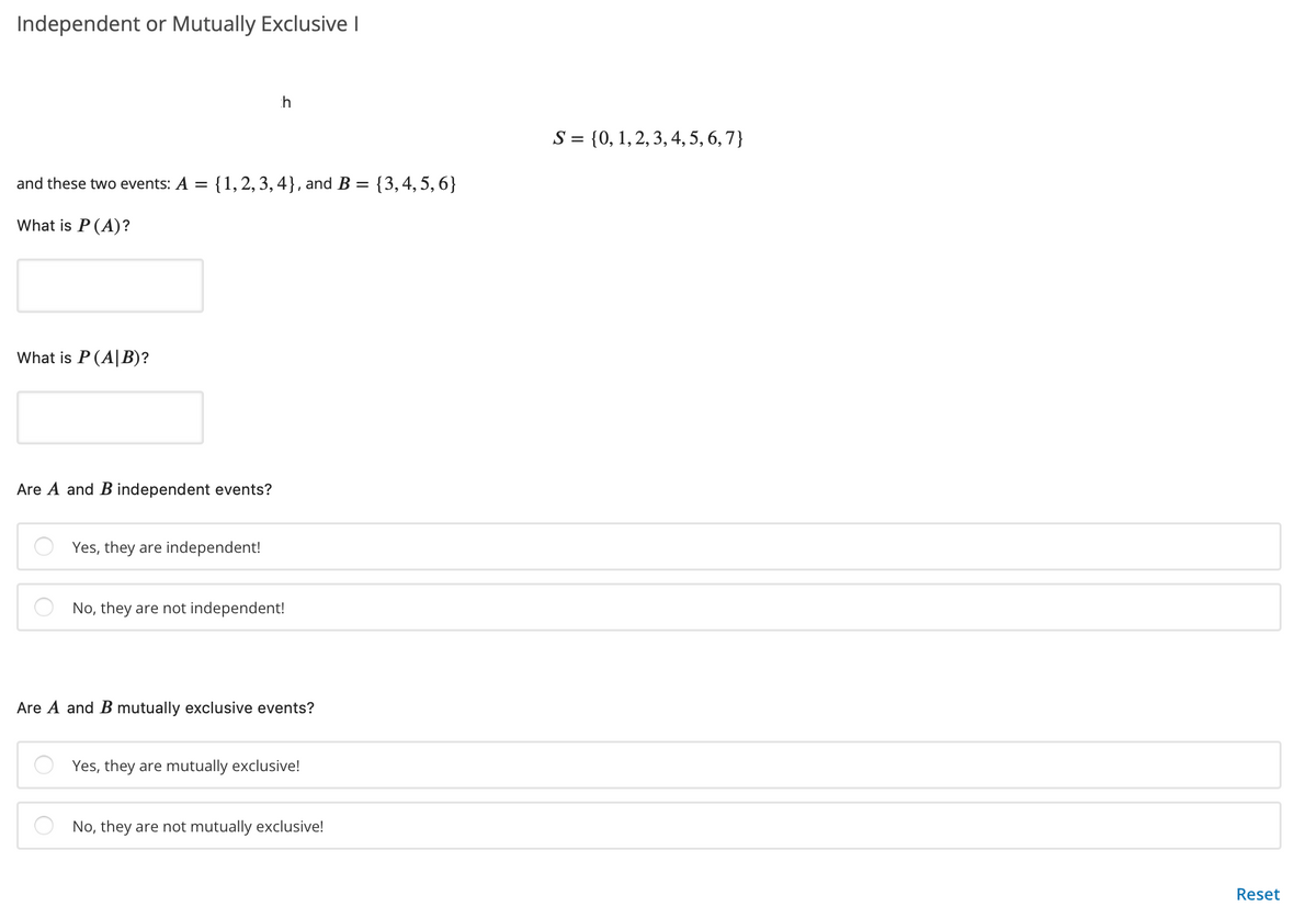 Independent or Mutually Exclusive I
h
S = {0, 1,2, 3, 4, 5, 6, 7}
and these two events: A = {1,2, 3, 4}, and B = {3,4,5,6}
What is P(A)?
What is P (A|B)?
Are A and B independent events?
Yes, they are independent!
No, they are not independent!
Are A and B mutually exclusive events?
Yes, they are mutually exclusive!
No, they are not mutually exclusive!
Reset
