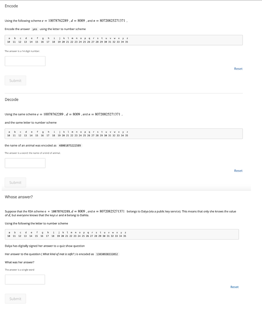 Encode
Using the following scheme e = 10078762289 , d = 8009 , and n = 80720825271371,
Encode the answer yes using the letter to number scheme
abc de fghijkim nop grstuv w x y z
10 11 12 13 14 15 16 17 18 19 20 21 22 23 24 25 26 27 28 29 30 31 32 33 34 35
The answer is a 14 digit number.
Reset
Submit
Decode
Using the same scheme e = 10078762289 , d = 8009 , and n = 80720825271371,
and the same letter to number scheme
c d
a b
10 11 12 13 14 15 16 17 18 19 20 21 22 23 24 25 26 27 28 29 30 31 32 33 34 35
efg
hi
jk i m nop grstuvw x yz
the name of an animal was encoded as 480018075222589
The answer is a word: the name of a kind of animal,
.
Reset
Submit
Whose answer?
Suppose that the RSA scheme e = 10078762289, d = 8009 , and n = 80720825271371 belongs to Dalya (via a public key service). This means that only she knows the value
of d, but everyone knows that the keys e and n belong to Dahlia.
Using the following the letter to number scheme
a bc de 1 9hijkinnopar
tuv W X y z
10 11 12 13 14 15 16 17 18 19 20 21 22 23 24 25 26 27 28 29 30 31 32 33 34 35
Dalya has digitally signed her answer to a quiz show question
Her answer to the question ( What kind of mat is safe? ) is encoded as 13030938332052
What was her answer?
The answer is a single word
Reset
Submit
