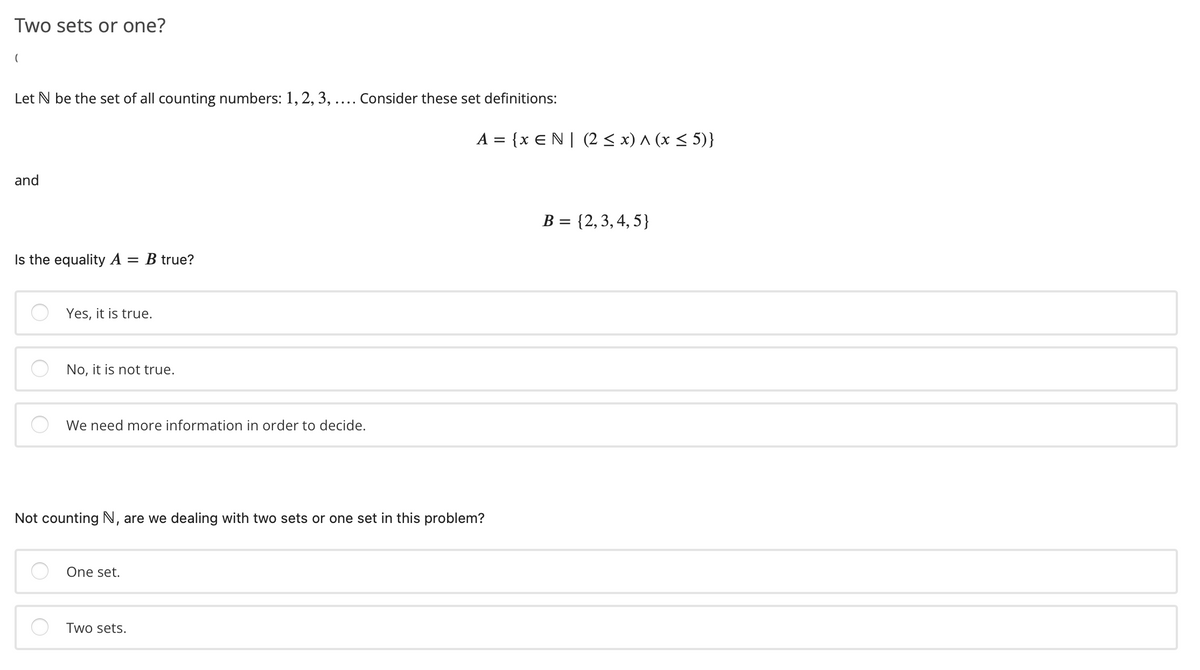 Two sets or one?
Let N be the set of all counting numbers: 1, 2, 3, .... Consider these set definitions:
A = {x EN| (2 < x) ^ (x < 5)}
and
B = {2,3,4, 5}
Is the equality A :
= B true?
Yes, it is true.
No, it is not true.
We need more information in order to decide.
Not counting N, are we dealing with two sets or one set in this problem?
One set.
Two sets.
