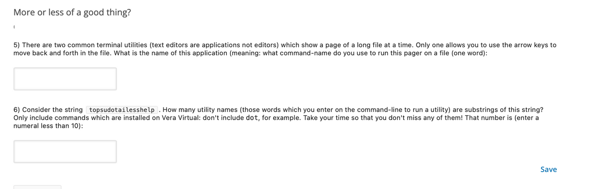 More or less of a good thing?
5) There are two common terminal utilities (text editors are applications not editors) which show a page of a long file at a time. Only one allows you to use the arrow keys to
move back and forth in the file. What is the name of this application (meaning: what command-name do you use to run this pager on a file (one word):
6) Consider the string topsudotailesshelp. How many utility names (those words which you enter on the command-line to run a utility) are substrings of this string?
Only include commands which are installed on Vera Virtual: don't include dot, for example. Take your time so that you don't miss any of them! That number is (enter a
numeral less than 10):
Save