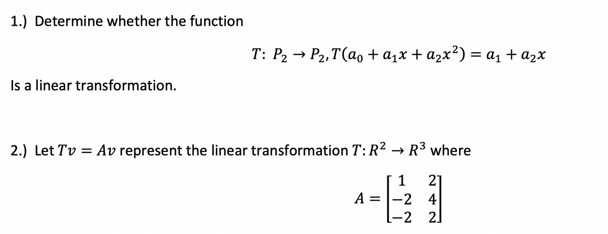 1.) Determine whether the function
Is a linear transformation.
2.) Let Tv Av represent the linear transformation T: R² → R³ where
A =
1 21
-2 4
[−2 2]
T: P₂ → P₂,T(a₁ + α₁x + α₂x²) = a₁ + a₂x